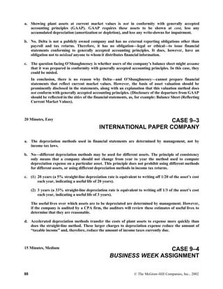 a. Showing plant assets at current market values is not in conformity with generally accepted
accounting principles (GAAP). GAAP requires these assets to be shown at cost, less any
accumulated depreciation (amortization or depletion), and less any write-downs for impairment.
b. No. Delta is not a publicly owned company and has no external reporting obligations other than
payroll and tax returns. Therefore, it has no obligation—legal or ethical—to issue financial
statements conforming to generally accepted accounting principles. It does, however, have an
obligation not to mislead anyone to whom it distributes financial information.
c. The question facing O’Shaughnessey is whether users of the company’s balance sheet might assume
that it was prepared in conformity with generally accepted accounting principles. In this case, they
could be misled.
In conclusion, there is no reason why Delta—and O’Shaughnessey—cannot prepare financial
statements that reflect current market values. However, the basis of asset valuation should be
prominently disclosed in the statements, along with an explanation that this valuation method does
not conform with generally accepted accounting principles. (Disclosure of the departure from GAAP
should be reflected in the titles of the financial statements, as, for example: Balance Sheet (Reflecting
Current Market Values).
20 Minutes, Easy CASE 9–3
INTERNATIONAL PAPER COMPANY
a. The depreciation methods used in financial statements are determined by management, not by
income tax laws.
b. No—different depreciation methods may be used for different assets. The principle of consistency
only means that a company should not change from year to year the method used to compute
depreciation expense on a particular asset. This principle does not prohibit using different methods
for different assets, or using different depreciation methods in income tax returns.
c. (1) 20 years (a 5% straight-line depreciation rate is equivalent to writing off 1/20 of the asset’s cost
each year, indicating a useful life of 20 years).
(2) 3 years (a 33% straight-line depreciation rate is equivalent to writing off 1/3 of the asset’s cost
each year, indicating a useful life of 3 years).
The useful lives over which assets are to be depreciated are determined by management. However,
if the company is audited by a CPA firm, the auditors will review these estimates of useful lives to
determine that they are reasonable.
d. Accelerated depreciation methods transfer the costs of plant assets to expense more quickly than
does the straight-line method. These larger charges to depreciation expense reduce the amount of
“taxable income” and, therefore, reduce the amount of income taxes currently due.
15 Minutes, Medium CASE 9–4
BUSINESS WEEK ASSIGNMENT
88 © The McGraw-Hill Companies, Inc., 2002
 