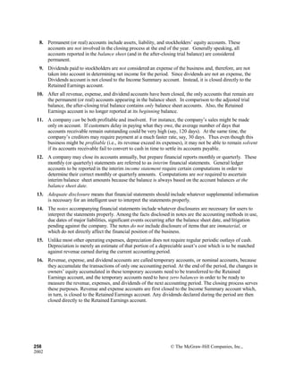 8. Permanent (or real) accounts include assets, liability, and stockholders’ equity accounts. These
accounts are not involved in the closing process at the end of the year. Generally speaking, all
accounts reported in the balance sheet (and in the after-closing trial balance) are considered
permanent.
9. Dividends paid to stockholders are not considered an expense of the business and, therefore, are not
taken into account in determining net income for the period. Since dividends are not an expense, the
Dividends account is not closed to the Income Summary account. Instead, it is closed directly to the
Retained Earnings account.
10. After all revenue, expense, and dividend accounts have been closed, the only accounts that remain are
the permanent (or real) accounts appearing in the balance sheet. In comparison to the adjusted trial
balance, the after-closing trial balance contains only balance sheet accounts. Also, the Retained
Earnings account is no longer reported at its beginning balance.
11. A company can be both profitable and insolvent. For instance, the company’s sales might be made
only on account. If customers delay in paying what they owe, the average number of days that
accounts receivable remain outstanding could be very high (say, 120 days). At the same time, the
company’s creditors may require payment at a much faster rate, say, 30 days. Thus even though this
business might be profitable (i.e., its revenue exceed its expenses), it may not be able to remain solvent
if its accounts receivable fail to convert to cash in time to settle its accounts payable.
12. A company may close its accounts annually, but prepare financial reports monthly or quarterly. These
monthly (or quarterly) statements are referred to as interim financial statements. General ledger
accounts to be reported in the interim income statement require certain computations in order to
determine their correct monthly or quarterly amounts. Computations are not required to ascertain
interim balance sheet amounts because the balance is always based on the account balances at the
balance sheet date.
13. Adequate disclosure means that financial statements should include whatever supplemental information
is necessary for an intelligent user to interpret the statements properly.
14. The notes accompanying financial statements include whatever disclosures are necessary for users to
interpret the statements properly. Among the facts disclosed in notes are the accounting methods in use,
due dates of major liabilities, significant events occurring after the balance sheet date, and litigation
pending against the company. The notes do not include disclosure of items that are immaterial, or
which do not directly affect the financial position of the business.
15. Unlike most other operating expenses, depreciation does not require regular periodic outlays of cash.
Depreciation is merely an estimate of that portion of a depreciable asset’s cost which is to be matched
against revenue earned during the current accounting period.
16. Revenue, expense, and dividend accounts are called temporary accounts, or nominal accounts, because
they accumulate the transactions of only one accounting period. At the end of the period, the changes in
owners’ equity accumulated in these temporary accounts need to be transferred to the Retained
Earnings account, and the temporary accounts need to have zero balances in order to be ready to
measure the revenue, expenses, and dividends of the next accounting period. The closing process serves
these purposes. Revenue and expense accounts are first closed to the Income Summary account which,
in turn, is closed to the Retained Earnings account. Any dividends declared during the period are then
closed directly to the Retained Earnings account.
258 © The McGraw-Hill Companies, Inc.,
2002
 