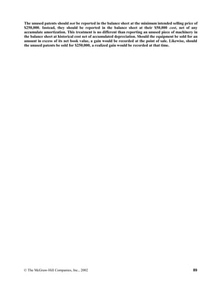 The unused patents should not be reported in the balance sheet at the minimum intended selling price of
$250,000. Instead, they should be reported in the balance sheet at their $50,000 cost, net of any
accumulate amortization. This treatment is no different than reporting an unused piece of machinery in
the balance sheet at historical cost net of accumulated depreciation. Should the equipment be sold for an
amount in excess of its net book value, a gain would be recorded at the point of sale. Likewise, should
the unused patents be sold for $250,000, a realized gain would be recorded at that time.
© The McGraw-Hill Companies, Inc., 2002 89
 