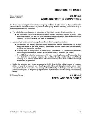 SOLUTIONS TO CASES
Group assignment:
No time estimate
CASE 5–1
WORKING FOR THE COMPETITION
We do not provide comprehensive solutions for group problems. It is the nature of these problems that
solutions should reflect the collective experiences of the group. But the following observations may be
useful in stimulating class discussion:
a. The principal argument against an accountant serving clients who are direct competitors is:
• An accountant has access to much information about a company’s business strategies. Thus,
an accountant who also worked for a company’s competitors might inadvertently reveal the
company’s strategies, secrets, and areas of vulnerability.
b. Arguments for an accountant serving clients who are direct competitors include:
• Accountants, like doctors, develop greater proficiency through specialization. By serving
numerous clients in the same industry, accountants develop greater expertise in industry
problems and accounting practices.
• In many cases, it is impractical to define “direct competitors.” Is a video rental business a
direct competitor of a movie theater? A television station? A miniature golf course?
• It would be impractical for accountants not to serve competing businesses. If accounting firms
were limited to one client per industry, they could not develop a viable “client base.” If each
company in an industry had to hire a different accountant, there often would not be enough
accountants to “go around.”
c. During the interview (part b), the accountant probably described the ethical concept of confiden-
tiality. In general, accountants are ethically prohibited from divulging information about clients
without the client’s permission. The concept of confidentiality is, in large part, the accounting
profession’s response to the primary objection that might be raised about working with competing
clients.
25 Minutes, Strong CASE 5–2
ADEQUATE DISCLOSURE
© The McGraw-Hill Companies, Inc., 2002 177
 