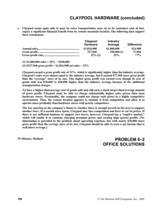 CLAYPOOL HARDWARE (concluded)
c. Claypool seems quite able to pass its extra transportation costs on to its customers and, in fact,
enjoys a significant financial benefit from its remote mountain location. The following data support
these conclusions:
Claypool
Hardware
Industry
Average Difference
Annual sales........................................................
Gross profit........................................................
Gross profit rate.................................................
$1,024,900
327,968
32% (2)
$1,000,000
250,000 (1)
25%
$24,900
77,968
+7%
(1) $1,000,000 sales × 25% = $250,000
(2) $327,968 gross profit ÷ $1,024,900 net sales = 32%
Claypool earned a gross profit rate of 32%, which is significantly higher than the industry average.
Claypool’s sales were almost equal to the industry average, but it earned $77,968 more gross profit
than the “average” store of its size. This higher gross profit was earned even though its cost of
goods sold was $18,000 to $20,000 higher than the industry average because of the additional
transportation charges.
To have a higher-than-average cost of goods sold and still earn a much larger-than-average amount
of gross profit, Claypool must be able to charge substantially higher sales prices than most
hardware stores. Presumably, the company could not charge such prices in a highly competitive
environment. Thus, the remote location appears to insulate it from competition and allow it to
operate more profitably than hardware stores with nearby competitors.
The key question in the company’s future is whether there is enough growth in the area to support
another store. If a second store opens, Claypool may face competition and have to cut its prices. If
there is not sufficient business to support two stores, however, Claypool has a “captive market,”
which will enable it to continue charging premium prices and earning high (gross) profits. (No
information is provided in the problem about operating expenses, but with nearly $78,000 more
gross profit than the average store of its size, Claypool should be able to earn a net income that is
well above average.)
35 Minutes, Medium PROBLEM 6–2
OFFICE SOLUTIONS
196 © The McGraw-Hill Companies, Inc., 2002
 