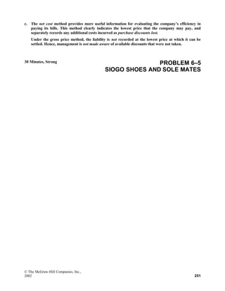 c. The net cost method provides more useful information for evaluating the company’s efficiency in
paying its bills. This method clearly indicates the lowest price that the company may pay, and
separately records any additional costs incurred as purchase discounts lost.
Under the gross price method, the liability is not recorded at the lowest price at which it can be
settled. Hence, management is not made aware of available discounts that were not taken.
30 Minutes, Strong PROBLEM 6–5
SIOGO SHOES AND SOLE MATES
© The McGraw-Hill Companies, Inc.,
2002 251
 