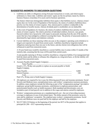 SUGGESTED ANSWERS TO DISCUSSION QUESTIONS
1. Liabilities are debts or obligations arising from past transactions or events, and which require
settlement at a future date. Liabilities and owners’ equity are the two primary means by which a
business finances ownership of its assets and its business operations.
The feature which most distinguishes liabilities from equity is that liabilities mature, whereas owners’
equity does not. In the event of liquidation of the business, the claims of creditors (liabilities) have
priority over the claims of owners (equity). Also, interest paid to creditors is deductible in the
determination of taxable income, whereas dividends paid to stockholders are not deductible.
2. In the event of liquidation of a business, the claims of creditors (liabilities) have priority over the
claims of owners (equity). The relative priorities of individual creditors, however, vary greatly.
Secured creditors have top priority with respect to proceeds stemming from the sale of the specific
assets that have been pledged as collateral securing their loans. The priority of unsecured creditors is
determined by legal statutes and indenture contracts.
3. Current liabilities are those maturing within one year or the company’s operating cycle (whichever is
longer) and expected to be paid from current assets. Liabilities classified as long-term include
obligations maturing more than one year in the future, and also shorter term obligations that will be
refinanced or paid from noncurrent assets.
A 10-year bond issue would be classified as a current liability once it comes within 12 months of the
maturity date, assuming that the issue will be paid from current assets.
A note payable maturing in 30 days would be classified as a long-term liability if (a) management had
both the intent and the ability to refinance this obligation on a long-term basis, or (b) the liability will
be paid from noncurrent assets.
4. Accounts Payable (Smith Supply Company)................................................... 8,000
Notes Payable..................................................................................... 8,000
Issued a 12%, 90-day note payable to replace an account payable to Smith
Supply Company.
Notes Payable.................................................................................................
Interest Expense..............................................................................................
8,000
240
Cash.................................................................................................... 8,240
Paid 12%, 90-day note to Smith Supply Company.
5. All employers are required by law to pay the following payroll taxes and insurance premiums: Social
Security and Medicare taxes, unemployment taxes, and workers’ compensation insurance premiums.
In addition, many employers include the following as part of the “compensation package” provided to
employees: group health insurance premiums, contributions to employee pension plans, and
postretirement benefits (such as health insurance). Both mandated and discretionary costs are
included as part of total payroll cost in addition to the wages and salaries earned by employees.
6. Workers’ compensation premiums are a mandated payroll cost—the cost of providing insurance
coverage to employees in case of job-related injury. The dollar amount of the premiums varies by
state and by employees’ occupation. The employer pays workers’ compensation premiums. Social
Security and Medicare taxes are paid half by the employer and half by the employee.
7. $62,537 [$63,210 balance at the beginning of the period, less $673 of the payment that applies to
principal ($1,200 − $527 representing interest)].
© The McGraw-Hill Companies, Inc., 2002 95
 
