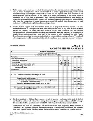 e. An ice cream truck would use a periodic inventory system. Several factors support this conclusion.
First, it would be impractical for an ice cream truck to utilize a perpetual system, as this would
involve separately recording the cost of each ice cream bar and popsicle sold. Next, inventory is not
material in this type of business. In the course of a month, the quantity of ice cream products
purchased will be very close to the quantity sold; very little inventory remains on hand. Finally, a
person operating an independent ice cream truck probably has no external reporting responsibilities
other than the preparation of annual income tax returns. It is unlikely that the operators of such
businesses would maintain sophisticated accounting systems.
f. Several factors suggest that TransComm would use a perpetual inventory system. For one,
management needs to know precisely how many units are on hand at any time in order to know
whether the company can fill the large sales orders it receives from customers. Next, the fact that
the company sells only one product makes the operation of a perpetual inventory system relatively
simple; the accountants must only keep track of the number of units purchased and sold. Finally,
TransComm’s accounting records are maintained on commercial accounting software. Virtually all
software programs used in accounting for inventories are based upon perpetual inventory systems.
25 Minutes, Medium CASE 6–2
A COST-BENEFIT ANALYSIS
a. VILLAGE HARDWARE
Partial Income Statement
For the Year Ended December 31, 20__
Net sales $ 5 8 0 0 0 0
Cost of goods sold:
Inventory, January 1 $ 5 8 0 0 0
Purchases 2 9 7 2 5 0
Cost of goods available for sale $ 3 5 5 2 5 0
Less: Inventory, December 31 4 9 3 0 0
Cost of goods sold 3 0 5 9 5 0
Gross profit $ 2 7 4 0 5 0
b. (1) Loss from inventory “shrinkage” at cost:
Cost of goods sold, per part a $ 3 0 5 9 5 0
Less: Cost of goods sold excluding any shrinkage losses
(net sales, $580,000 x 50%) 2 9 0 0 0 0
Inventory shrinkage losses for the year, at cost $ 1 5 9 5 0
(2) Inventory shrinkage losses for the year stated at retail
prices (cost, $15,950 x 200%) $ 3 1 9 0 0
c. The loss sustained by Village Hardware as a result of inventory shrinkage is the cost of the lost
merchandise, not its resale value. Thus, hiring the security guard would not be a profitable strategy.
The annual cost of the guard amounts to $21,600, while the potential savings is only $15,950.
Furthermore, not all of the “shrinkage” loss necessarily stems from shoplifting. Other elements of
“shrinkage” are breakage, spoilage, and employee theft. If the security guard could not eliminate
these other types of losses, shrinkage would not be reduced to zero even after the guard was hired.
© The McGraw-Hill Companies, Inc.,
2002 257
 