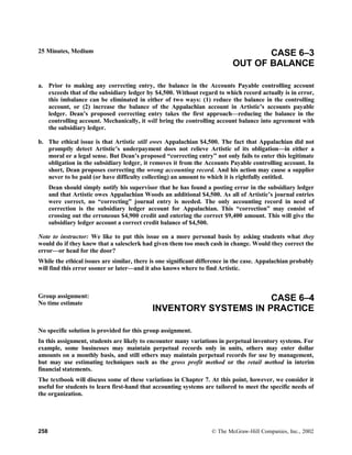 25 Minutes, Medium CASE 6–3
OUT OF BALANCE
a. Prior to making any correcting entry, the balance in the Accounts Payable controlling account
exceeds that of the subsidiary ledger by $4,500. Without regard to which record actually is in error,
this imbalance can be eliminated in either of two ways: (1) reduce the balance in the controlling
account, or (2) increase the balance of the Appalachian account in Artistic’s accounts payable
ledger. Dean’s proposed correcting entry takes the first approach—reducing the balance in the
controlling account. Mechanically, it will bring the controlling account balance into agreement with
the subsidiary ledger.
b. The ethical issue is that Artistic still owes Appalachian $4,500. The fact that Appalachian did not
promptly detect Artistic’s underpayment does not relieve Artistic of its obligation—in either a
moral or a legal sense. But Dean’s proposed “correcting entry” not only fails to enter this legitimate
obligation in the subsidiary ledger, it removes it from the Accounts Payable controlling account. In
short, Dean proposes correcting the wrong accounting record. And his action may cause a supplier
never to be paid (or have difficulty collecting) an amount to which it is rightfully entitled.
Dean should simply notify his supervisor that he has found a posting error in the subsidiary ledger
and that Artistic owes Appalachian Woods an additional $4,500. As all of Artistic’s journal entries
were correct, no “correcting” journal entry is needed. The only accounting record in need of
correction is the subsidiary ledger account for Appalachian. This “correction” may consist of
crossing out the erroneous $4,900 credit and entering the correct $9,400 amount. This will give the
subsidiary ledger account a correct credit balance of $4,500.
Note to instructor: We like to put this issue on a more personal basis by asking students what they
would do if they knew that a salesclerk had given them too much cash in change. Would they correct the
error—or head for the door?
While the ethical issues are similar, there is one significant difference in the case. Appalachian probably
will find this error sooner or later—and it also knows where to find Artistic.
Group assignment:
No time estimate
CASE 6–4
INVENTORY SYSTEMS IN PRACTICE
No specific solution is provided for this group assignment.
In this assignment, students are likely to encounter many variations in perpetual inventory systems. For
example, some businesses may maintain perpetual records only in units, others may enter dollar
amounts on a monthly basis, and still others may maintain perpetual records for use by management,
but may use estimating techniques such as the gross profit method or the retail method in interim
financial statements.
The textbook will discuss some of these variations in Chapter 7. At this point, however, we consider it
useful for students to learn first-hand that accounting systems are tailored to meet the specific needs of
the organization.
258 © The McGraw-Hill Companies, Inc., 2002
 