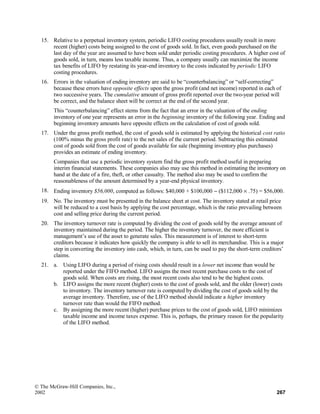 15. Relative to a perpetual inventory system, periodic LIFO costing procedures usually result in more
recent (higher) costs being assigned to the cost of goods sold. In fact, even goods purchased on the
last day of the year are assumed to have been sold under periodic costing procedures. A higher cost of
goods sold, in turn, means less taxable income. Thus, a company usually can maximize the income
tax benefits of LIFO by restating its year-end inventory to the costs indicated by periodic LIFO
costing procedures.
16. Errors in the valuation of ending inventory are said to be “counterbalancing” or “self-correcting”
because these errors have opposite effects upon the gross profit (and net income) reported in each of
two successive years. The cumulative amount of gross profit reported over the two-year period will
be correct, and the balance sheet will be correct at the end of the second year.
This “counterbalancing” effect stems from the fact that an error in the valuation of the ending
inventory of one year represents an error in the beginning inventory of the following year. Ending and
beginning inventory amounts have opposite effects on the calculation of cost of goods sold.
17. Under the gross profit method, the cost of goods sold is estimated by applying the historical cost ratio
(100% minus the gross profit rate) to the net sales of the current period. Subtracting this estimated
cost of goods sold from the cost of goods available for sale (beginning inventory plus purchases)
provides an estimate of ending inventory.
Companies that use a periodic inventory system find the gross profit method useful in preparing
interim financial statements. These companies also may use this method in estimating the inventory on
hand at the date of a fire, theft, or other casualty. The method also may be used to confirm the
reasonableness of the amount determined by a year-end physical inventory.
18. Ending inventory $56,000, computed as follows: $40,000 + $100,000 − ($112,000 × .75) = $56,000.
19. No. The inventory must be presented in the balance sheet at cost. The inventory stated at retail price
will be reduced to a cost basis by applying the cost percentage, which is the ratio prevailing between
cost and selling price during the current period.
20. The inventory turnover rate is computed by dividing the cost of goods sold by the average amount of
inventory maintained during the period. The higher the inventory turnover, the more efficient is
management’s use of the asset to generate sales. This measurement is of interest to short-term
creditors because it indicates how quickly the company is able to sell its merchandise. This is a major
step in converting the inventory into cash, which, in turn, can be used to pay the short-term creditors’
claims.
21. a. Using LIFO during a period of rising costs should result in a lower net income than would be
reported under the FIFO method. LIFO assigns the most recent purchase costs to the cost of
goods sold. When costs are rising, the most recent costs also tend to be the highest costs.
b. LIFO assigns the more recent (higher) costs to the cost of goods sold, and the older (lower) costs
to inventory. The inventory turnover rate is computed by dividing the cost of goods sold by the
average inventory. Therefore, use of the LIFO method should indicate a higher inventory
turnover rate than would the FIFO method.
c. By assigning the more recent (higher) purchase prices to the cost of goods sold, LIFO minimizes
taxable income and income taxes expense. This is, perhaps, the primary reason for the popularity
of the LIFO method.
© The McGraw-Hill Companies, Inc.,
2002 267
 