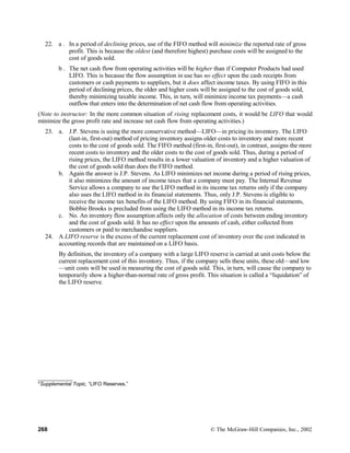 22. a . In a period of declining prices, use of the FIFO method will minimize the reported rate of gross
profit. This is because the oldest (and therefore highest) purchase costs will be assigned to the
cost of goods sold.
b . The net cash flow from operating activities will be higher than if Computer Products had used
LIFO. This is because the flow assumption in use has no effect upon the cash receipts from
customers or cash payments to suppliers, but it does affect income taxes. By using FIFO in this
period of declining prices, the older and higher costs will be assigned to the cost of goods sold,
thereby minimizing taxable income. This, in turn, will minimize income tax payments—a cash
outflow that enters into the determination of net cash flow from operating activities.
(Note to instructor: In the more common situation of rising replacement costs, it would be LIFO that would
minimize the gross profit rate and increase net cash flow from operating activities.)
23. a. J.P. Stevens is using the more conservative method—LIFO—in pricing its inventory. The LIFO
(last-in, first-out) method of pricing inventory assigns older costs to inventory and more recent
costs to the cost of goods sold. The FIFO method (first-in, first-out), in contrast, assigns the more
recent costs to inventory and the older costs to the cost of goods sold. Thus, during a period of
rising prices, the LIFO method results in a lower valuation of inventory and a higher valuation of
the cost of goods sold than does the FIFO method.
b. Again the answer is J.P. Stevens. As LIFO minimizes net income during a period of rising prices,
it also minimizes the amount of income taxes that a company must pay. The Internal Revenue
Service allows a company to use the LIFO method in its income tax returns only if the company
also uses the LIFO method in its financial statements. Thus, only J.P. Stevens is eligible to
receive the income tax benefits of the LIFO method. By using FIFO in its financial statements,
Bobbie Brooks is precluded from using the LIFO method in its income tax returns.
c. No. An inventory flow assumption affects only the allocation of costs between ending inventory
and the cost of goods sold. It has no effect upon the amounts of cash, either collected from
customers or paid to merchandise suppliers.
24. A LIFO reserve is the excess of the current replacement cost of inventory over the cost indicated in
accounting records that are maintained on a LIFO basis.
By definition, the inventory of a company with a large LIFO reserve is carried at unit costs below the
current replacement cost of this inventory. Thus, if the company sells these units, these old—and low
—unit costs will be used in measuring the cost of goods sold. This, in turn, will cause the company to
temporarily show a higher-than-normal rate of gross profit. This situation is called a “liquidation” of
the LIFO reserve.
____________
*Supplemental Topic, “LIFO Reserves.”
268 © The McGraw-Hill Companies, Inc., 2002
 