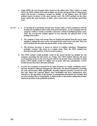 e. Under FIFO, the cost of goods sold is based on the oldest costs. Thus, relative to using
LIFO, the FIFO method will result in higher net income during periods of rising prices,
which will increase a company’s income tax liability. In the balance sheet, the FIFO
method reports inventory at the most current costs. The LIFO method, on the other
hand, reports the same inventory at older, more conservative, and perhaps out-of-date
costs.
Ex. 8–3 a. 1. As heating oil is purchased and put into storage tanks, it mixes completely with the
heating oil remaining in these tanks from prior purchases. As oil is pumped into the
company’s delivery trucks, it actually represents a blend of multiple purchase costs.
Thus, the average-cost method appears to best describe the physical flow of the
heating oil inventory.
2. The company’s large coal storage bins are loaded and emptied from the top by giant
machines, making the most recent coal acquired the most recent coal sold. Thus, the
LIFO method best describes the physical flow of the coal inventory.
3. The kerosene inventory is stored on shelves in 5-gallon containers. Management
probably “rotates” this stock on a regular basis. Thus, the FIFO method best
describes the physical flow of the kerosene inventory.
b. The LIFO method would probably result in the lowest income tax liability for the
company (assuming that fuel prices are rising). The LIFO method allocates the most
recent purchase prices to the cost of goods sold for the period. Thus, in periods of rising
prices, LIFO usually results in a higher cost of goods sold and, consequently, a lower
taxable income than other allocation methods.
c. In order for a company to account for its entire inventory as a single, combined, “pool,”
all items should be relatively homogeneous. Obviously, the physical properties of heating
oil, coal, and kerosene differ significantly. Keeping separate inventory records for each
fuel type makes the reported figures more meaningful and gives management more
control over the operations of the business. If management determined, for example, that
one of its product lines is unprofitable, it might decide to discontinue selling that product
and focus attention on the profitable products.
270 © The McGraw-Hill Companies, Inc., 2002
 