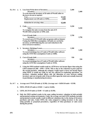 Ex. 8–6 a. 1. Loss from Write-down of Inventory........................................... 2,400
Inventory.......................................................................... 2,400
To write down the inventory of 26 units of WordCrafter to
the lower-of-cost-or-market:
Cost....................................................................... $9,400
Replacement cost (28 units @ $250)....................
...............................................................................
7,000
Reduction in carrying value................................. $2,400
2. Cash.............................................................................................. 5,250
Sales.................................................................................. 5,250
To recognize the sales revenue from the sale of 15
WordCrafter programs @ $350, cash.
Cost of Goods Sold...................................................................... 3,750
Inventory.......................................................................... 3,750
To record cost of 15 WordCrafter programs sold on January
9 using the FIFO flow assumption. (All units are carried in
inventory at $250 following the year-end reduction to the
lower-of-cost-or-market.)
b. 1. Inventory Shrinkage Losses........................................................ 1,200
Inventory.......................................................................... 1,200
To record shrinkage loss of 3 units of WordCrafter software
using the FIFO flow assumption (3 units @ $400).
2. Cost of Goods Sold...................................................................... 930
Inventory.......................................................................... 930
To record shrinkage loss of 3 units of WordCrafter software
using the LIFO flow assumption (3 units @ $310).
3. Using the FIFO method would result in a $270 lower net income figure than using the
LIFO method ($1,200 − $930 = $270). This is due to the reduction in price paid for
the second purchase. Although the company would report a lower net income figure
using FIFO, it would not really be any less efficient in conducting operations. An
inventory valuation method affects only the allocation of costs between ending
inventory and cost of goods sold. It has no effect upon the total costs actually incurred
in purchasing or manufacturing inventory.
Ex. 8–7 a. Average cost $79.60 (20 units @ $3.98). (Average cost = $438/110 units = $3.98)
b. FIFO, $99.00 (19 units @ $5.00 + 1 unit @ $4.00).
c. LIFO, $65.50 (9 units @ $3.00 + 11 units @ $3.50).
d. Only the FIFO method results in the same ending inventory valuation in both periodic
and perpetual costing environments. Under the average cost and LIFO methods, periodic
and perpetual systems usually result in different valuations due to the timing of inventory
purchases and sales. Under FIFO, the value assigned to ending inventory is the same
using periodic or perpetual procedures, regardless of when purchases or sales occur
during the period.
272 © The McGraw-Hill Companies, Inc., 2002
 