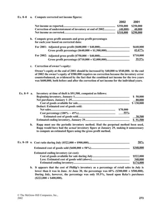 Ex. 8–8 a. Compute corrected net income figures:
2002 2001
Net income as reported...................................................................... $350,000 $250,000
Correction of understatement of inventory at end of 2002............... (40,000) 40,000
Net income as corrected..................................................................... $310,000 $290,000
b. Compute gross profit amounts and gross profit percentages
for each year based on corrected data:
For 2001: Adjusted gross profit ($600,000 + $40,000)........................................ $640,000
Gross profit percentage ($640,000 ÷ $1,500,000)............................... 42.67%
For 2002: Adjusted gross profit ($750,000 − $40,000)........................................ $710,000
Gross profit percentage ($710,000 ÷ $2,000,000)............................... 35.5%
c. Correction of owner’s equity:
Owner’s equity at the end of 2001 should be increased by $40,000 to $540,000. At the end
of 2002 the owner’s equity of $580,000 requires no correction because the inventory error
counterbalanced, as evidenced by the fact that the combined net income for the two years
was $600,000, both before and after the correction of net income for the individual years.
Ex. 8–9 a. Inventory at time of theft is $91,500, computed as follows:
Beginning inventory, January 1.......................................................................... $ 50,000
Net purchases, January 1–29.............................................................................. 80,000
Cost of goods available for sale...................................................................... $ 130,000
Deduct: Estimated cost of goods sold:
Net sales....................................................................................... $70,000
Cost percentage (100% − 45%)................................................. 55%
Estimated cost of goods sold...................................................................... 38,500
Estimated ending inventory, January 29............................................................ $ 91,500
b. Rapp must use the periodic inventory method. Had the perpetual method been used,
Rapp would have had the actual inventory figure at January 29, making it unnecessary
to compute an estimated figure using the gross profit method.
Ex. 8–10 a. Cost ratio during July ($522,000 ÷ $900,000)....................................................... 58%
Estimated cost of goods sold ($600,000 × 58%).................................................... $348,000
Estimated ending inventory (at cost):
Cost of goods available for sale during July.................................................. $522,000
Less: Estimated cost of goods sold (above)................................................... 348,000
Estimated ending inventory............................................................................ $174,000
b. It appears that the cost of Phillip’s inventory as a percentage of retail sales in July is
lower than it was in June. At June 30, the percentage was 60% ($300,000 ÷ $500,000).
During July, however, the percentage was only 55.5%, based upon Reko’s purchases
($222,000 ÷ $400,000).
© The McGraw-Hill Companies, Inc.,
2002 273
 