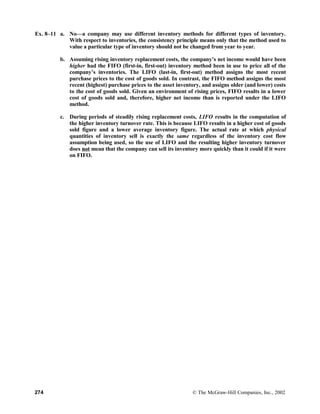 Ex. 8–11 a. No—a company may use different inventory methods for different types of inventory.
With respect to inventories, the consistency principle means only that the method used to
value a particular type of inventory should not be changed from year to year.
b. Assuming rising inventory replacement costs, the company’s net income would have been
higher had the FIFO (first-in, first-out) inventory method been in use to price all of the
company’s inventories. The LIFO (last-in, first-out) method assigns the most recent
purchase prices to the cost of goods sold. In contrast, the FIFO method assigns the most
recent (highest) purchase prices to the asset inventory, and assigns older (and lower) costs
to the cost of goods sold. Given an environment of rising prices, FIFO results in a lower
cost of goods sold and, therefore, higher net income than is reported under the LIFO
method.
c. During periods of steadily rising replacement costs, LIFO results in the computation of
the higher inventory turnover rate. This is because LIFO results in a higher cost of goods
sold figure and a lower average inventory figure. The actual rate at which physical
quantities of inventory sell is exactly the same regardless of the inventory cost flow
assumption being used, so the use of LIFO and the resulting higher inventory turnover
does not mean that the company can sell its inventory more quickly than it could if it were
on FIFO.
274 © The McGraw-Hill Companies, Inc., 2002
 