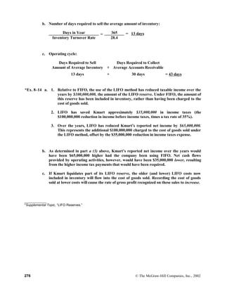 b. Number of days required to sell the average amount of inventory:
Days in Year = 365 = 13 days
Inventory Turnover Rate 28.4
c. Operating cycle:
Days Required to Sell Days Required to Collect
Amount of Average Inventory + Average Accounts Receivable
13 days + 30 days = 43 days
*Ex. 8–14 a. 1. Relative to FIFO, the use of the LIFO method has reduced taxable income over the
years by $100,000,000, the amount of the LIFO reserve. Under FIFO, the amount of
this reserve has been included in inventory, rather than having been charged to the
cost of goods sold.
2. LIFO has saved Kmart approximately $35,000,000 in income taxes (the
$100,000,000 reduction in income before income taxes, times a tax rate of 35%).
3. Over the years, LIFO has reduced Kmart’s reported net income by $65,000,000.
This represents the additional $100,000,000 charged to the cost of goods sold under
the LIFO method, offset by the $35,000,000 reduction in income taxes expense.
b. As determined in part a (3) above, Kmart’s reported net income over the years would
have been $65,000,000 higher had the company been using FIFO. Net cash flows
provided by operating activities, however, would have been $35,000,000 lower, resulting
from the higher income tax payments that would have been required.
c. If Kmart liquidates part of its LIFO reserve, the older (and lower) LIFO costs now
included in inventory will flow into the cost of goods sold. Recording the cost of goods
sold at lower costs will cause the rate of gross profit recognized on these sales to increase.
____________
*Supplemental Topic, “LIFO Reserves.”
276 © The McGraw-Hill Companies, Inc., 2002
 