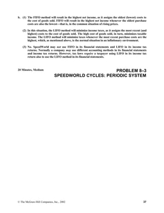 b. (1) The FIFO method will result in the highest net income, as it assigns the oldest (lowest) costs to
the cost of goods sold. FIFO will result in the highest net income whenever the oldest purchase
costs are also the lowest—that is, in the common situation of rising prices.
(2) In this situation, the LIFO method will minimize income taxes, as it assigns the most recent (and
highest) costs to the cost of goods sold. The high cost of goods sold, in turn, minimizes taxable
income. The LIFO method will minimize taxes whenever the most recent purchase costs are the
highest, which, as mentioned above, is the normal situation in an inflationary environment.
(3) No. SpeedWorld may not use FIFO in its financial statements and LIFO in its income tax
returns. Normally a company may use different accounting methods in its financial statements
and income tax returns. However, tax laws require a taxpayer using LIFO in its income tax
return also to use the LIFO method in its financial statements.
20 Minutes, Medium PROBLEM 8–3
SPEEDWORLD CYCLES: PERIODIC SYSTEM
© The McGraw-Hill Companies, Inc., 2002 37
 