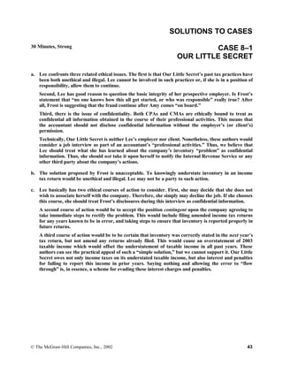 SOLUTIONS TO CASES
30 Minutes, Strong CASE 8–1
OUR LITTLE SECRET
a. Lee confronts three related ethical issues. The first is that Our Little Secret’s past tax practices have
been both unethical and illegal. Lee cannot be involved in such practices or, if she is in a position of
responsibility, allow them to continue.
Second, Lee has good reason to question the basic integrity of her prospective employer. Is Frost’s
statement that “no one knows how this all got started, or who was responsible” really true? After
all, Frost is suggesting that the fraud continue after Amy comes “on board.”
Third, there is the issue of confidentiality. Both CPAs and CMAs are ethically bound to treat as
confidential all information obtained in the course of their professional activities. This means that
the accountant should not disclose confidential information without the employer’s (or client’s)
permission.
Technically, Our Little Secret is neither Lee’s employer nor client. Nonetheless, these authors would
consider a job interview as part of an accountant’s “professional activities.” Thus, we believe that
Lee should treat what she has learned about the company’s inventory “problem” as confidential
information. Thus, she should not take it upon herself to notify the Internal Revenue Service or any
other third party about the company’s actions.
b. The solution proposed by Frost is unacceptable. To knowingly understate inventory in an income
tax return would be unethical and illegal. Lee may not be a party to such action.
c. Lee basically has two ethical courses of action to consider. First, she may decide that she does not
wish to associate herself with the company. Therefore, she simply may decline the job. If she chooses
this course, she should treat Frost’s disclosures during this interview as confidential information.
A second course of action would be to accept the position contingent upon the company agreeing to
take immediate steps to rectify the problem. This would include filing amended income tax returns
for any years known to be in error, and taking steps to ensure that inventory is reported properly in
future returns.
A third course of action would be to be certain that inventory was correctly stated in the next year’s
tax return, but not amend any returns already filed. This would cause an overstatement of 2003
taxable income which would offset the understatement of taxable income in all past years. These
authors can see the practical appeal of such a “simple solution,” but we cannot support it. Our Little
Secret owes not only income taxes on its understated taxable income, but also interest and penalties
for failing to report this income in prior years. Saying nothing and allowing the error to “flow
through” is, in essence, a scheme for evading these interest charges and penalties.
© The McGraw-Hill Companies, Inc., 2002 43
 