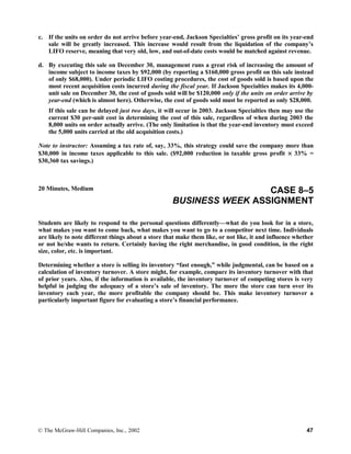 c. If the units on order do not arrive before year-end, Jackson Specialties’ gross profit on its year-end
sale will be greatly increased. This increase would result from the liquidation of the company’s
LIFO reserve, meaning that very old, low, and out-of-date costs would be matched against revenue.
d. By executing this sale on December 30, management runs a great risk of increasing the amount of
income subject to income taxes by $92,000 (by reporting a $160,000 gross profit on this sale instead
of only $68,000). Under periodic LIFO costing procedures, the cost of goods sold is based upon the
most recent acquisition costs incurred during the fiscal year. If Jackson Specialties makes its 4,000-
unit sale on December 30, the cost of goods sold will be $120,000 only if the units on order arrive by
year-end (which is almost here). Otherwise, the cost of goods sold must be reported as only $28,000.
If this sale can be delayed just two days, it will occur in 2003. Jackson Specialties then may use the
current $30 per-unit cost in determining the cost of this sale, regardless of when during 2003 the
8,000 units on order actually arrive. (The only limitation is that the year-end inventory must exceed
the 5,000 units carried at the old acquisition costs.)
Note to instructor: Assuming a tax rate of, say, 33%, this strategy could save the company more than
$30,000 in income taxes applicable to this sale. ($92,000 reduction in taxable gross profit × 33% =
$30,360 tax savings.)
20 Minutes, Medium CASE 8–5
BUSINESS WEEK ASSIGNMENT
Students are likely to respond to the personal questions differently—what do you look for in a store,
what makes you want to come back, what makes you want to go to a competitor next time. Individuals
are likely to note different things about a store that make them like, or not like, it and influence whether
or not he/she wants to return. Certainly having the right merchandise, in good condition, in the right
size, color, etc. is important.
Determining whether a store is selling its inventory “fast enough,” while judgmental, can be based on a
calculation of inventory turnover. A store might, for example, compare its inventory turnover with that
of prior years. Also, if the information is available, the inventory turnover of competing stores is very
helpful in judging the adequacy of a store’s sale of inventory. The more the store can turn over its
inventory each year, the more profitable the company should be. This make inventory turnover a
particularly important figure for evaluating a store’s financial performance.
© The McGraw-Hill Companies, Inc., 2002 47
 