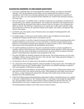 SUGGESTED ANSWERS TO DISCUSSION QUESTIONS
1. Coca-Cola’s trademark name was not purchased from another company, but rather was developed
internally. Thus, the development costs probably were not material and were treated as revenue
expenditures. Even if these costs had been capitalized, they would be amortized over a period of 40
years or less. Thus, any costs associated with this trademark now would be fully amortized, leaving a
zero book value.
2. There are three basic “accountable events” in the life of a plant asset: (1) acquisition, (2) allocation of
the acquisition cost to expense, and (3) disposal. The second event, allocation of the acquisition cost to
expense, typically has the greatest effect upon net income. However, any gain or loss on disposal also
affects net income. The allocation of acquisition cost to expense has no effect upon cash flows (other
than income taxes). However, the acquisition of plant assets requires cash outlays, and disposals often
result in cash receipts.
3. (d) Held for sale in the regular course of business and (e) not capable of rendering benefits to the
business in the future.
4. (a) Freight charges, (b) sales taxes on the machine, and (d) wages of employees for time spent in
installing and testing the machine before it was placed in service.
5. A capital expenditure is one that is material in amount and will benefit several accounting periods and is
therefore charged to an asset account. A revenue expenditure is assumed to benefit only the current
period (or is not material in amount) and is charged to an expense account so that it will be deducted
from revenue of the current period in the determination of net income.
6. If a capital expenditure (acquisition of an asset) is erroneously treated as a revenue expenditure (an
expense), expenses of the current year will be overstated and net income, therefore, will be understated.
Since this error also results in the failure to record an asset, net income will be overstated in all future
periods in which depreciation should have been recognized on this asset.
7. The entire $220,000 cost should be charged to the land account. The existing structures are of no value
to Shoppers’ Market, and soon will be torn down. Thus, the only “asset” being acquired by Shoppers’ is
the building site, which is classified as land.
8. (d) Allocation of the cost of a plant asset to the periods in which benefits are received.
9. Yes, depreciation of the building should be continued regardless of rising market value. The building will
render useful services for only a limited number of years and its cost should be allocated as expense of
those years regardless of fluctuations in market value.
10. An accelerated depreciation method is one that recognizes greater amounts of depreciation expense in the
early years of an asset’s life, and less in the later years. These methods are most widely used in income
tax returns, as larger deductions for depreciation will reduce both taxable income and the income tax
payments due in the immediate future.
11. Under the fixed-percentage-of-declining-balance depreciation method, a fixed depreciation rate is applied
to the asset’s undepreciated cost. The “fixed-percentage” is a percentage of the straight-line depreciation
rate. This percentage is said to be “fixed” because it does not change over the life of the asset. The
declining balance is the asset’s undepreciated cost (or book value), which gets lower every year.
The declining-balance method is most widely used in income tax returns.
© The McGraw-Hill Companies, Inc., 2002 69
 