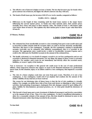 a. The effective rate of interest is higher on issue A bonds. The less that investors pay for bonds with a
given contract rate of interest, the higher the effective interest rate they will earn.
b. The bonds of both issues pay the investors $101.25 over twelve months, computed as follows:
$1,000 × 101
⁄8% = $101.25
c. Differences in the length of time remaining until the bond issues mature is the major factor
influencing the current market prices. As bonds near their maturity dates, their market prices
normally move closer and closer to their maturity value. The bonds of issue A will mature eight
years before those of issue B. This explains why their market price is closer to par value than those
of issue B.
25 Minutes, Medium CASE 10–4
LOSS CONTINGENCIES?
a. The estimated loss from uncollectible accounts is a loss stemming from past events (credit sales) and
is uncertain in dollar amount until the accounts either are paid or become obviously uncollectible.
Therefore, this item is a loss contingency. Typically, the loss contingency relating to uncollectible
accounts receivable can be estimated with sufficient reasonableness that it is recorded in the
accounts. The appropriate entry would involve a debit to Uncollectible Accounts Expense and a
credit to the Allowance for Doubtful Accounts in the amount of the estimated loss.
b. The health, retirement, or even death of company executives are not loss contingencies and are not
recorded or disclosed in financial statements. For one thing, the impact of these events is extremely
subjective. For another, such events do not immediately and directly affect the recorded assets,
liabilities, or owners’ equity of the business.
Note to instructor: An exception to this general rule could occur in the case of some professional
athletes, whose long-term contracts may appear as assets in the financial statements of a professional
sports team. In this situation, injury to an athlete could be a loss contingency that impaired a recorded
asset.
c. The risk of a future airplane crash does not stem from past events. Therefore, it is not a loss
contingency. A loss contingency would exist if an airplane had crashed, but the amount of the
airline’s liability (if any) had not yet been resolved.
The reason for not disclosing risks of future losses is that the list of risk conditions is virtually
endless. For example, an airline faces risks of loss from such factors as hijacking or other terrorist
activities, food poisoning of passengers, inadequate first aid, damages caused by parts falling off a
plane, liability for discriminatory personnel practices, etc. At what point should the disclosure of
risk stop?
d. This lawsuit is based upon past events (treatment of displaced passengers) and involves uncertainty
as to the amount of loss, if any. Thus, it is a loss contingency. As there is insufficient information to
allow for a reasonable estimate of the amount of loss, this item should be disclosed in notes to the
financial statements rather than being recorded in the accounts.
No time limit CASE 10–5
© The McGraw-Hill Companies, Inc., 2002 139
 