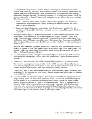 14. To compute book value per share of common stock for a company with both preferred stock and
common stock outstanding, the starting point is total stockholders’ equity, including both preferred and
common stock and all other elements of capital. Deduct from this total the preferred stock at its call
price and any dividends in arrears. The remainder is the equity of the common stockholders. Divide this
amount by the number of shares of common stock outstanding to arrive at book value (or net assets) per
share of common stock.
15. a. When a corporation obtains a bank loan there will be no effect upon book value per share of
common stock. Assets and liabilities will both increase by the amount of the loan. Net assets,
therefore, will be unchanged.
b. Declaration of a dividend reduces book value per share. Total assets are not affected by the
declaration of a dividend, but liabilities are increased. Net assets (stockholders’ equity), therefore, is
decreased.
16. A change in the market price of IBM’s outstanding shares of capital stock has no effect upon IBM’s
balance sheet. These shares belong to IBM’s stockholders, not to IBM. Therefore, a change in the
market value of these shares has no effect upon IBM’s assets, liabilities, or the recorded amount of its
stockholders’ equity. IBM’s paid-in capital accounts will continue to show the amount received by IBM
at the time the capital stock was issued. This historical amount is not affected by subsequent changes in
market price.
17. When you ask a stockbroker to purchase shares of stock for you, the stock is purchased on a secondary
market—in this case the New York Stock Exchange, because that is where Exxon stock is traded. On a
secondary market, you are purchasing the stock from another investor. The transaction will have no
effect on the financial statements of Exxon.
18. The purpose of a stock split is to bring the per-share market price of the company’s stock down into a
more appropriate “trading range”—that is, a price that is appealing to a greater number of potential
investors.
19. Treasury stock is corporate stock that has been issued and then reacquired by the issuing company.
One reason for acquiring treasury stock is to have stock available to issue to officers and employees
under profit-sharing agreements, stock options, or bonus plans. Purchases of treasury stock may also be
intended to support the market price of the stock or to increase earnings per share.
Treasury stock is not an asset; it represents a reduction in the amount of stockholders’ investment in the
corporation. For this reason the cost of the treasury shares is reported in the balance sheet as a reduction
of the stockholders’ equity.
20. The purpose of this rule is to protect corporate creditors, for whom stockholders’ equity represents the
margin of safety against loss from a shrinkage of asset values. The restriction of retained earnings for
dividend purposes to the extent of the cost of treasury shares assures creditors that the stockholders’
equity of a corporation will not, as a result of the purchase of treasury shares, be reduced below the
amount of paid-in capital. If this restriction were not imposed, a corporation might distribute assets
equal to the entire amount of its retained earnings as dividends, and then distribute additional assets in
payment for shares of its own stock, thereby reducing the net assets of the corporation below the amount
of the paid-in capital or even below the amount of stated (legal) capital.
148 © The McGraw-Hill Companies, Inc., 2002
 