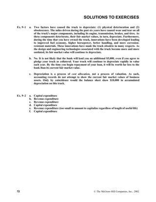 SOLUTIONS TO EXERCISES
Ex. 9–1 a. Two factors have caused the truck to depreciate: (1) physical deterioration and (2)
obsolescence. The miles driven during the past six years have caused wear and tear on all
of the truck’s major components, including its engine, transmission, brakes, and tires. As
these components deteriorate, their fair market values, in turn, depreciate. Furthermore,
during the time that you have owned the truck, innovations have been developed leading
to improved fuel economy, higher horsepower, better handling, and more corrosion-
resistant materials. These innovations have made the truck obsolete in many respects. As
the design and engineering technologies associated with the truck become more and more
outdated, its fair market value will continue to depreciate.
b. No. It is not likely that the bank will lend you an additional $5,000, even if you agree to
pledge your truck as collateral. Your truck will continue to depreciate rapidly in value
each year. By the time you begin repayment of your loan, it will be worth far less to the
bank than its current fair market value.
c. Depreciation is a process of cost allocation, not a process of valuation. As such,
accounting records do not attempt to show the current fair market values of business
assets. Only by coincidence would the balance sheet show $10,000 in accumulated
depreciation on this truck.
Ex. 9–2 a. Capital expenditure
b. Revenue expenditure
c. Revenue expenditure
d. Capital expenditure
e. Revenue expenditure (too small in amount to capitalize regardless of length of useful life)
f. Capital expenditure
72 © The McGraw-Hill Companies, Inc., 2002
 