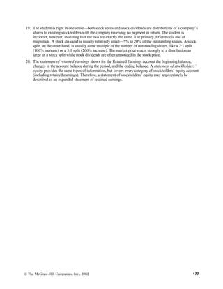19. The student is right in one sense—both stock splits and stock dividends are distributions of a company’s
shares to existing stockholders with the company receiving no payment in return. The student is
incorrect, however, in stating that the two are exactly the same. The primary difference is one of
magnitude. A stock dividend is usually relatively small—5% to 20% of the outstanding shares. A stock
split, on the other hand, is usually some multiple of the number of outstanding shares, like a 2:1 split
(100% increase) or a 3:1 split (200% increase). The market price reacts strongly to a distribution as
large as a stock split while stock dividends are often unnoticed in the stock price.
20. The statement of retained earnings shows for the Retained Earnings account the beginning balance,
changes in the account balance during the period, and the ending balance. A statement of stockholders’
equity provides the same types of information, but covers every category of stockholders’ equity account
(including retained earnings). Therefore, a statement of stockholders’ equity may appropriately be
described as an expanded statement of retained earnings.
© The McGraw-Hill Companies, Inc., 2002 177
 