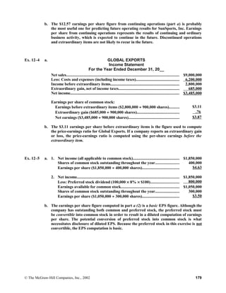 b. The $12.57 earnings per share figure from continuing operations (part a) is probably
the most useful one for predicting future operating results for SunSports, Inc. Earnings
per share from continuing operations represents the results of continuing and ordinary
business activity, which is expected to continue in the future. Discontinued operations
and extraordinary items are not likely to recur in the future.
Ex. 12–4 a. GLOBAL EXPORTS
Income Statement
For the Year Ended December 31, 20__
Net sales............................................................................................................. $9,000,000
Less: Costs and expenses (including income taxes).......................................... 6,200,000
Income before extraordinary items................................................................... 2,800,000
Extraordinary gain, net of income taxes........................................................... 685,000
Net income......................................................................................................... $3,485,000
Earnings per share of common stock:
Earnings before extraordinary items ($2,800,000 ÷ 900,000 shares).......... $3.11
Extraordinary gain ($685,000 ÷ 900,000 shares)......................................... .76
Net earnings ($3,485,000 ÷ 900,000 shares)................................................. $3.87
b. The $3.11 earnings per share before extraordinary items is the figure used to compute
the price-earnings ratio for Global Exports. If a company reports an extraordinary gain
or loss, the price-earnings ratio is computed using the per-share earnings before the
extraordinary item.
Ex. 12–5 a. 1. Net income (all applicable to common stock)............................................. $1,850,000
Shares of common stock outstanding throughout the year....................... 400,000
Earnings per share ($1,850,000 ÷ 400,000 shares).................................... $4.63
2. Net income................................................................................................... $1,850,000
Less: Preferred stock dividend (100,000 × 8% × $100)............................ 800,000
Earnings available for common stock........................................................ $1,050,000
Shares of common stock outstanding throughout the year....................... 300,000
Earnings per share ($1,050,000 ÷ 300,000 shares).................................... $3.50
b. The earnings per share figure computed in part a (2) is a basic EPS figure. Although the
company has outstanding both common and preferred stock, the preferred stock must
be convertible into common stock in order to result in a diluted computation of earnings
per share. The potential conversion of preferred stock into common stock is what
necessitates disclosure of diluted EPS. Because the preferred stock in this exercise is not
convertible, the EPS computation is basic.
© The McGraw-Hill Companies, Inc., 2002 179
 