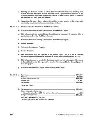 e. Earnings per share are restated to reflect the increased number of shares resulting from
a stock dividend. Therefore, a stock dividend causes a proportionate reduction in the
earnings per share reported in past periods, as well as in the current period. (This effect
parallels that of a stock split, only smaller.)
f. Acquisition of treasury shares reduces the weighted average number of shares currently
outstanding and, therefore, increases earnings per share.
Ex. 12–11 a. Balance sheet (also statement of stockholders’ equity).
b. Statement of retained earnings (or statement of stockholders’ equity).
c. This information is not included in any formal financial statement—it is quoted daily in
publications such as The Wall Street Journal.
d. Statement of retained earnings (or statement of stockholders’ equity).
e. Income statement.
f. Statement of stockholders’ equity.
g. Income statement.
h. This information may be reported in the annual report, but it is not a required
disclosure in any formal financial statement. It is also reported by investors’ services.
i. This information may be included in the annual report, but it is not a required disclosure
in financial statements. It is reported by investors’ services and in the financial pages of
most newspapers.
j. Statement of stockholders’ equity, and statement of cash flows.
Ex. 12–12 a. Revenues.............................................................................................................. $450,000
Expenses............................................................................................................... 250,000
Income before income tax.................................................................................... $200,000
Income tax*.......................................................................................................... 70,000
Net income............................................................................................................ $130,000
*$200,000 × 35%
b. Net income............................................................................................................ $130,000
Other comprehensive income:
Change in value of available-for-sale investments*........................................ 1,105
Comprehensive income........................................................................................ $131,105
*$19,200 − $17,500 = $1,700 gain
$1,700 − ($1,700 × 35% income tax) = $1,105
182 © The McGraw-Hill Companies, Inc., 2002
 