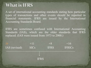 A set of international accounting standards stating how particular
types of transactions and other events should be reported in
financial statements. IFRS are issued by the International
Accounting Standards Board.
IFRS are sometimes confused with International Accounting
Standards (IAS), which are the older standards that IFRS
replaced. (IAS were issued from 1973 to 2000.)
29 +11 +8 +16
IAS (revised) SICs IFRS IFRICs
IFRS
 