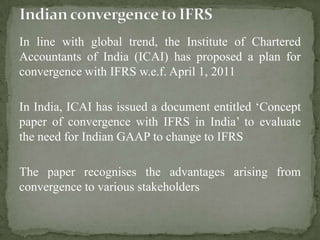 In line with global trend, the Institute of Chartered
Accountants of India (ICAI) has proposed a plan for
convergence with IFRS w.e.f. April 1, 2011
In India, ICAI has issued a document entitled ‘Concept
paper of convergence with IFRS in India’ to evaluate
the need for Indian GAAP to change to IFRS
The paper recognises the advantages arising from
convergence to various stakeholders
 