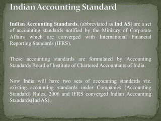 Indian Accounting Standards, (abbreviated as Ind AS) are a set
of accounting standards notified by the Ministry of Corporate
Affairs which are converged with International Financial
Reporting Standards (IFRS).
These accounting standards are formulated by Accounting
Standards Board of Institute of Chartered Accountants of India.
Now India will have two sets of accounting standards viz.
existing accounting standards under Companies (Accounting
Standard) Rules, 2006 and IFRS converged Indian Accounting
Standards(Ind AS).
 