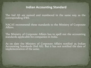 The Ind AS are named and numbered in the same way as the
corresponding IFRS.
NACAS recommend these standards to the Ministry of Corporate
Affairs.
The Ministry of Corporate Affairs has to spell out the accounting
standards applicable for companies in India.
As on date the Ministry of Corporate Affairs notified 35 Indian
Accounting Standards (Ind AS). But it has not notified the date of
implementation of the same.
Indian Accounting Standard
 