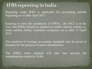 Reporting under IFRS is applicable for accounting periods
beginning on or after April 2011
Keeping in view the complexity of IFRSs , the IACI is of the
view that IFRSs should be adopted for public interest entities i.e.
listed entities, banks, insurance companies on or after 1st April
2011
The numbers of existing accounting standards may be given in
brackets for the purpose of easier identification
The IFRSs when adopted will take into account the
interpretations issued by IASB
 