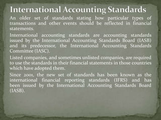 An older set of standards stating how particular types of
transactions and other events should be reflected in financial
statements.
International accounting standards are accounting standards
issued by the International Accounting Standards Board (IASB)
and its predecessor, the International Accounting Standards
Committee (IASC).
Listed companies, and sometimes unlisted companies, are required
to use the standards in their financial statements in those countries
which have adopted them.
Since 2001, the new set of standards has been known as the
international financial reporting standards (IFRS) and has
been issued by the International Accounting Standards Board
(IASB).
 