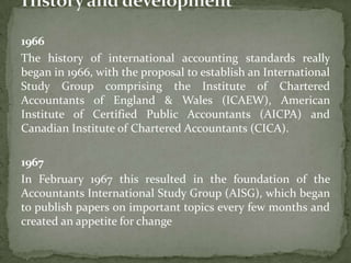 1966
The history of international accounting standards really
began in 1966, with the proposal to establish an International
Study Group comprising the Institute of Chartered
Accountants of England & Wales (ICAEW), American
Institute of Certified Public Accountants (AICPA) and
Canadian Institute of Chartered Accountants (CICA).
1967
In February 1967 this resulted in the foundation of the
Accountants International Study Group (AISG), which began
to publish papers on important topics every few months and
created an appetite for change
 