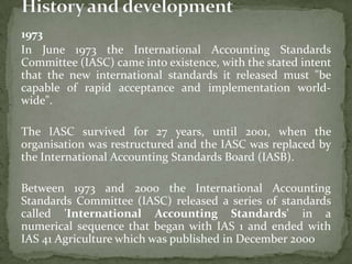 1973
In June 1973 the International Accounting Standards
Committee (IASC) came into existence, with the stated intent
that the new international standards it released must "be
capable of rapid acceptance and implementation world-
wide".
The IASC survived for 27 years, until 2001, when the
organisation was restructured and the IASC was replaced by
the International Accounting Standards Board (IASB).
Between 1973 and 2000 the International Accounting
Standards Committee (IASC) released a series of standards
called 'International Accounting Standards' in a
numerical sequence that began with IAS 1 and ended with
IAS 41 Agriculture which was published in December 2000
 