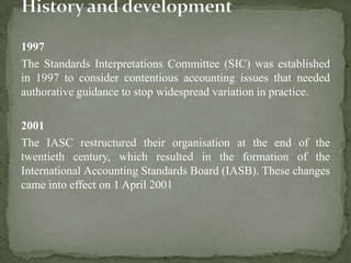 1997
The Standards Interpretations Committee (SIC) was established
in 1997 to consider contentious accounting issues that needed
authorative guidance to stop widespread variation in practice.
2001
The IASC restructured their organisation at the end of the
twentieth century, which resulted in the formation of the
International Accounting Standards Board (IASB). These changes
came into effect on 1 April 2001
 