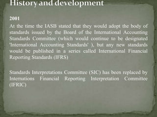 2001
At the time the IASB stated that they would adopt the body of
standards issued by the Board of the International Accounting
Standards Committee (which would continue to be designated
'International Accounting Standards' ), but any new standards
would be published in a series called International Financial
Reporting Standards (IFRS)
Standards Interpretations Committee (SIC) has been replaced by
Internations Financial Reporting Interpretation Committee
(IFRIC)
 