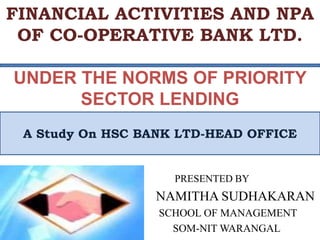 FINANCIAL ACTIVITIES AND NPA
OF CO-OPERATIVE BANK LTD.
UNDER THE NORMS OF PRIORITY
SECTOR LENDING
PRESENTED BY
NAMITHA SUDHAKARAN
SCHOOL OF MANAGEMENT
SOM-NIT WARANGAL
A Study On HSC BANK LTD-HEAD OFFICE
 