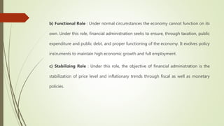b) Functional Role : Under normal circumstances the economy cannot function on its
own. Under this role, financial administration seeks to ensure, through taxation, public
expenditure and public debt, and proper functioning of the economy. It evolves policy
instruments to maintain high economic growth and full employment.
c) Stabilizing Role : Under this role, the objective of financial administration is the
stabilization of price level and inflationary trends through fiscal as well as monetary
policies.
 