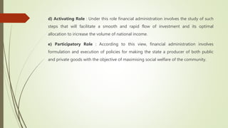 d) Activating Role : Under this role financial administration involves the study of such
steps that will facilitate a smooth and rapid flow of investment and its optimal
allocation to iricrease the volume of national income.
e) Participatory Role : According to this view, financial administration involves
formulation and execution of policies for making the state a producer of both public
and private goods with the objective of maximising social welfare of the community.
 