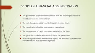 SCOPE OF FINANCIAL ADMINISTRATION
 The government organization which deals with the following four aspects
constitutes financial administration.
1) The collection, preservation and distribution of public funds.
2) The coordination of public revenues and expenditure.
3) The management of credit operations on behalf of the State.
4) The general control of the financial affairs of the government.
 In modern governments all the above aspects are dealt with by the Finance
Department and its subordinate agencies.
 