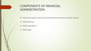 COMPONENTS OF FINANCIAL
ADMINISTRATION
 Theorists of public finance have identified three elements of public finance.
a) Public Revenue
b) Public Expenditure
c) Public Debt
 