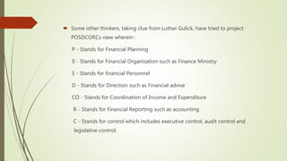  Some other thinkers, taking clue from Luther Gulick, have tried to project
POSDCORCs view wherein :
P - Stands for Financial Planning
0 - Stands for Financial Organisation such as Finance Ministry
S - Stands for financial Personnel
D - Stands for Direction such as Financial advise
CO - Stands for Coordination of Income and Expenditure
R - Stands for Financial Reporting such as accounting
C - Stands for control which includes executive control, audit control and
legislative control.
 