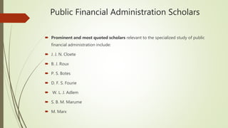 Public Financial Administration Scholars
 Prominent and most quoted scholars relevant to the specialized study of public
financial administration include:
 J. J. N. Cloete
 B. J. Roux
 P. S. Botes
 D. F. S. Fourie
 W. L. J. Adlem
 S. B. M. Marume
 M. Marx
 