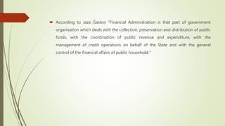  According to Jaze Gaston "Financial Administration is that part of government
organisation which deals with the collection, preservation and distribution of public
funds, with the coordination of public revenue and expenditure, with the
management of credit operations on behalf of the State and with the general
control of the financial affairs of public household:’’
 