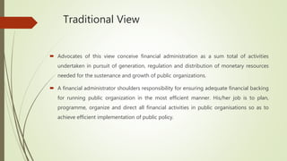 Traditional View
 Advocates of this view conceive financial administration as a sum total of activities
undertaken in pursuit of generation, regulation and distribution of monetary resources
needed for the sustenance and growth of public organizations.
 A financial administrator shoulders responsibility for ensuring adequate financial backing
for running public organization in the most efficient manner. His/her job is to plan,
programme, organize and direct all financial activities in public organisations so as to
achieve efficient implementation of public policy.
 