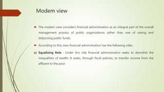 Modem view
 The modem view considers financial administration as an integral part of the overall
management process of public organizations rather than one of raising and
disbursing public funds.
 According to this view financial administration has the following roles.
a) Equalizing Role : Under this role financial administration seeks to demolish the
inequalities of wealth. It seeks, through fiscal policies, to transfer income from the
affluent to the poor.
 