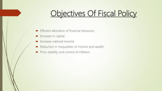 Objectives Of Fiscal Policy
 Efficient allocation of financial resources.
 Increase in capital.
 Increase national income.
 Reduction in inequalities of income and wealth.
 Price stability and control of inflation.
 