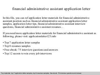 financial administrative assistant application letter 
In this file, you can ref application letter materials for financial administrative 
assistant position such as financial administrative assistant application letter 
samples, application letter tips, financial administrative assistant interview 
questions, financial administrative assistant resumes… 
If you need more application letter materials for financial administrative assistant as 
following, please visit: applicationletter123.info 
• Top 7 application letter samples 
• Top 8 resumes samples 
• Free ebook: 75 interview questions and answers 
• Top 12 secrets to win every job interviews 
Top materials: top 7 application letter samples, top 8 resumes samples, free ebook: 75 interview questions and answer 
Interview questions and answers – free download/ pdf and ppt file 
 