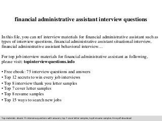 financial administrative assistant interview questions 
In this file, you can ref interview materials for financial administrative assistant such as 
types of interview questions, financial administrative assistant situational interview, 
financial administrative assistant behavioral interview… 
For top job interview materials for financial administrative assistant as following, 
please visit: topinterviewquestions.info 
• Free ebook: 75 interview questions and answers 
• Top 12 secrets to win every job interviews 
• Top 8 interview thank you letter samples 
• Top 7 cover letter samples 
• Top 8 resume samples 
• Top 15 ways to search new jobs 
Top materials: ebook: 75 interview questions with answers, top 7 cover letter samples, top 8 resume samples. Free pdf download 
 