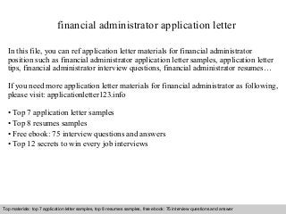 financial administrator application letter 
In this file, you can ref application letter materials for financial administrator 
position such as financial administrator application letter samples, application letter 
tips, financial administrator interview questions, financial administrator resumes… 
If you need more application letter materials for financial administrator as following, 
please visit: applicationletter123.info 
• Top 7 application letter samples 
• Top 8 resumes samples 
• Free ebook: 75 interview questions and answers 
• Top 12 secrets to win every job interviews 
Top materials: top 7 application letter samples, top 8 resumes samples, free ebook: 75 interview questions and answer 
Interview questions and answers – free download/ pdf and ppt file 
 